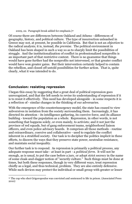 2009, 22. Paragraph break added for emphasis ) Of course there are differences between Oakland and Athens - ifferences of ‘geography, history, and political culture. The type of insurrection unleashed in Greece may not, at present, be possible in California. But that is not an objection to the radical analysis; it is, instead, the premise. The political environment in Oakland has been shaped in such a way so as to sharply limit the possibilities of struggle. And the institutionalization of conflictin professionalized nonprofits is an important part of that restrictive context. There is no guarantee that things would have gone further had the nonprofits not intervened, or that greater conflict would have won greater gains. But their intervention certainly helped to contain the rebellion, and closed off untold possibilities for further action. Thatis, quite clearly, what it was intended to do. Conclusion: resisting repression Ibegan this essay by suggesting that a great deal of political repression goes unrecognized, and that the left needs to revise its understanding of repression i it s to resist it effectively. This need has developed alongside - in some respects it is a reflection of - similar changes in the thinking of our adversaries. ‘With the emergence of the counterinsurgency model, the state has ceased to view subversives in isolation from the society surrounding them. Increasingly, it has directed its attention - ts intelligence gathering, its coercive force, and its alliance building - toward the population as a whole. Repression, in other words, s not something that happens solely, or even mainly, to activists; and it not just the province of red squads, but of gang enforcement teams, neighborhood liaison officers, and even police advisory boards. It comprises all those methods - routine and extraordinary, coercive and collaborative - used to regulate the conflict inherent in a stratified society. Our task is to decipher the politics implicit in these efforts,to discern the ways tht they preserve state power, neutralize resistance, and maintain social inequality. Our further task i to respond. As repression is primarily a political process, any adequate response must take - at least in part - a political form. It will not be enough, as is usual, to put the case before a jury, or adopt strict secrecy in the name of some cloak-and-dagger notion of security culture.” Such things must be done at times, but both these responses, though in very different ways, treat repression chiefly as alegal, and thus technical, problem. They are also entirely defensive. ‘While such devices may protect the individual or small group with greater or lesser = The cop who shot Grigoropaulos was convicted and sentened t ife in prison. (Associated Press 2010)